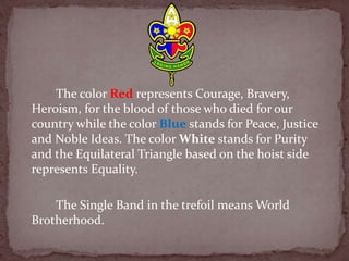The color Red represents Courage, Bravery,
Heroism, for the blood of those who died for our
country while the color Blue stands for Peace, Justice
and Noble Ideas. The color White stands for Purity
and the Equilateral Triangle based on the hoist side
represents Equality.
The Single Band in the trefoil means World
Brotherhood.
 