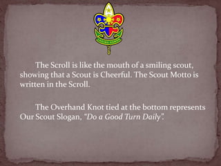 The Scroll is like the mouth of a smiling scout,
showing that a Scout is Cheerful. The Scout Motto is
written in the Scroll.
The Overhand Knot tied at the bottom represents
Our Scout Slogan, “Do a Good Turn Daily”.
 