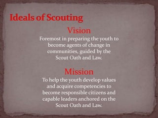Vision
Foremost in preparing the youth to
become agents of change in
communities, guided by the
Scout Oath and Law.
Mission
To help the youth develop values
and acquire competencies to
become responsible citizens and
capable leaders anchored on the
Scout Oath and Law.
 