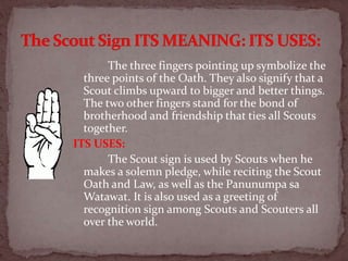 The three fingers pointing up symbolize the
three points of the Oath. They also signify that a
Scout climbs upward to bigger and better things.
The two other fingers stand for the bond of
brotherhood and friendship that ties all Scouts
together.
ITS USES:
The Scout sign is used by Scouts when he
makes a solemn pledge, while reciting the Scout
Oath and Law, as well as the Panunumpa sa
Watawat. It is also used as a greeting of
recognition sign among Scouts and Scouters all
over the world.
 