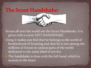 Scouts all over the world use the Scout Handshake, it is
given with a warm LEFT HANDSHAKE.
Using it makes one feel that he belongs to the world of
brotherhood of Scouting and that he is one among the
millions of Scouts in various parts of the world
dedicated to the same ideal of service.
 The handshake is done with the left hand, which is
nearest to the heart
 