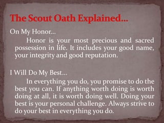 On My Honor...
Honor is your most precious and sacred
possession in life. It includes your good name,
your integrity and good reputation.
I Will Do My Best...
In everything you do, you promise to do the
best you can. If anything worth doing is worth
doing at all, it is worth doing well. Doing your
best is your personal challenge. Always strive to
do your best in everything you do.
 