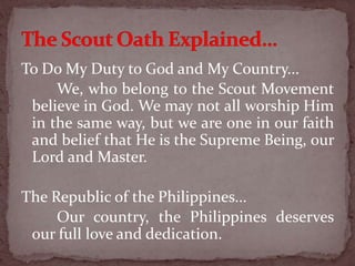 To Do My Duty to God and My Country...
We, who belong to the Scout Movement
believe in God. We may not all worship Him
in the same way, but we are one in our faith
and belief that He is the Supreme Being, our
Lord and Master.
The Republic of the Philippines...
Our country, the Philippines deserves
our full love and dedication.
 