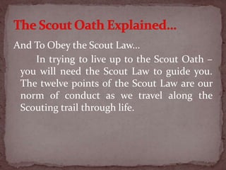 And To Obey the Scout Law...
In trying to live up to the Scout Oath –
you will need the Scout Law to guide you.
The twelve points of the Scout Law are our
norm of conduct as we travel along the
Scouting trail through life.
 