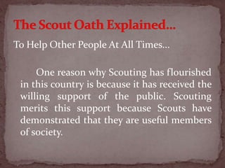 To Help Other People At All Times...
One reason why Scouting has flourished
in this country is because it has received the
willing support of the public. Scouting
merits this support because Scouts have
demonstrated that they are useful members
of society.
 