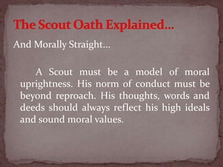 And Morally Straight...
A Scout must be a model of moral
uprightness. His norm of conduct must be
beyond reproach. His thoughts, words and
deeds should always reflect his high ideals
and sound moral values.
 