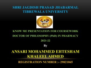 SHRI JAGDISH PRASAD JHABARMAL
TIBREWALA UNIVERSITY
KNOW ME PRESENTATION FOR COURSEWORK
DOCTOR OF PHILOSOPHY (PhD) IN PHARMACY
2021-22
By
ANSARI MOHAMMED EHTESHAM
KHALEELAHMED
REGISTRATION NUMBER :- 29821065
 
