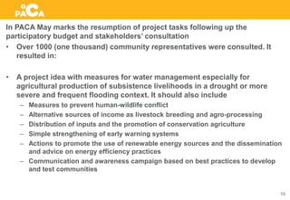 In PACA May marks the resumption of project tasks following up the
participatory budget and stakeholders’ consultation
• Over 1000 (one thousand) community representatives were consulted. It
resulted in:
• A project idea with measures for water management especially for
agricultural production of subsistence livelihoods in a drought or more
severe and frequent flooding context. It should also include
– Measures to prevent human-wildlife conflict
– Alternative sources of income as livestock breeding and agro-processing
– Distribution of inputs and the promotion of conservation agriculture
– Simple strengthening of early warning systems
– Actions to promote the use of renewable energy sources and the dissemination
and advice on energy efficiency practices
– Communication and awareness campaign based on best practices to develop
and test communities
10
 
