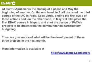 At planºC April marks the closing of a phase and May the
beginning of another. On the one hand, in April occurred the third
course of the IAC in Praia, Cape Verde, ending the first cycle of
these actions and, on the other hand, in May will take place the
first EBAC course in Maputo and start the design of PACA’s
projects to be drawn from the communitarian participatory
budgeting.
Thus, we give notice of what will be the development of these
three projects in the next month.
More information is available at
http://www.planoc.com.pt/en/
2
 