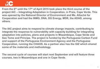 From the 6th until the 17th of April 2015 took place the third course of the
project IAC – Integrating Adaptation in Cooperation, in Praia, Cape Verde. This
was opened by the National Director of Environment and Ms. Attaché for
Cooperation and had the INMG, DNA, DG Energy, MDR, the ADAD, among
others.
The IAC project aims to respond to climate change impacts, contributing to
integrate the response to vulnerability with capacity building for integrating
adaptation into policies, plans and projects in Mozambique, Cape Verde and
Sao Tome and Principe. The project is funded by the Portuguese Carbon Fund
and support of the Portuguese Environment Agency and the Portuguese
Cooperation, running the CHAOS. As a partner also has the GIZ which shared
some of the materials and methodology.
The second cycle of courses will start next September and will feature three
courses, two in Mozambique and one in Cape Verde.
3
 