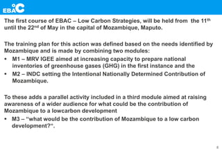 The first course of EBAC – Low Carbon Strategies, will be held from the 11th
until the 22nd of May in the capital of Mozambique, Maputo.
The training plan for this action was defined based on the needs identified by
Mozambique and is made by combining two modules:
 M1 – MRV IGEE aimed at increasing capacity to prepare national
inventories of greenhouse gases (GHG) in the first instance and the
 M2 – INDC setting the Intentional Nationally Determined Contribution of
Mozambique.
To these adds a parallel activity included in a third module aimed at raising
awareness of a wider audience for what could be the contribution of
Mozambique to a lowcarbon development
 M3 – “what would be the contribution of Mozambique to a low carbon
development?“.
8
 