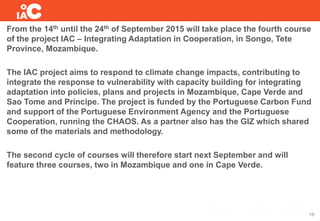 From the 14th until the 24th of September 2015 will take place the fourth course
of the project IAC – Integrating Adaptation in Cooperation, in Songo, Tete
Province, Mozambique.
The IAC project aims to respond to climate change impacts, contributing to
integrate the response to vulnerability with capacity building for integrating
adaptation into policies, plans and projects in Mozambique, Cape Verde and
Sao Tome and Principe. The project is funded by the Portuguese Carbon Fund
and support of the Portuguese Environment Agency and the Portuguese
Cooperation, running the CHAOS. As a partner also has the GIZ which shared
some of the materials and methodology.
The second cycle of courses will therefore start next September and will
feature three courses, two in Mozambique and one in Cape Verde.
16
 