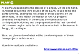 At planºC August marks the closing of a phase. On the one hand,
in August occurs the third course of the EBAC in São Tomé and
Santo António, ending the first cycle of these actions, on the
other hand, in this month the design of PACA’s projects
continues being based in the results the communitarian
participatory budgeting and the preparation of the last round of
IAC courses begins, with the 4th action to be held in September in
Songo, Mozambique.
Thus, we give notice of what will be the development of these
three projects in this month.
More information is available at
http://www.planoc.com.pt/en/
2
 
