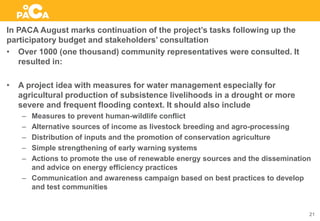 In PACA August marks continuation of the project’s tasks following up the
participatory budget and stakeholders’ consultation
• Over 1000 (one thousand) community representatives were consulted. It
resulted in:
• A project idea with measures for water management especially for
agricultural production of subsistence livelihoods in a drought or more
severe and frequent flooding context. It should also include
– Measures to prevent human-wildlife conflict
– Alternative sources of income as livestock breeding and agro-processing
– Distribution of inputs and the promotion of conservation agriculture
– Simple strengthening of early warning systems
– Actions to promote the use of renewable energy sources and the dissemination
and advice on energy efficiency practices
– Communication and awareness campaign based on best practices to develop
and test communities
21
 