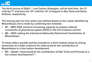 The third course of EBAC – Low Carbon Strategies, will be held from the 3rd
until the 7th and form the 10th until the 14th of August in São Tomé and Santo
António, respectively.
The training plan for this action was defined based on the needs identified by
Mozambique and is made by combining two modules:
 M1 – MRV IGEE aimed at increasing capacity to prepare national
inventories of greenhouse gases (GHG) in the first instance and the
 M2 – INDC setting the Intentional Nationally Determined Contribution of
Mozambique.
To these adds a parallel activity included in a third module aimed at raising
awareness of a wider audience for what could be the contribution of
Mozambique to a low carbon development
 M3 – debate “what would be the contribution of São Tomé and Príncipe to a
low carbon development?“.
3
 