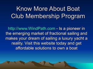 Know More About Boat Club Membership Program http://www.WindPath.com  - Is a pioneer in the emerging market of fractional sailing and makes your dream of sailing a luxury yacht a reality. Visit this website today and get affordable solutions to own a boat 