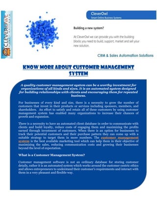 Know More About Customer Management
                 System

 A quality customer management system can be a worthy investment for
 organizations of all kinds and sizes. It is an automated system designed
for building relationships with clients and encouraging them for repeated
                                 business.

For businesses of every kind and size, there is a necessity to grow the number of
customers that invest in their products or services including sponsors, members, and
shareholders. An effort to satisfy and retain all of these customers by using customer
management system has enabled many organizations to increase their chances of
growth and expansion.

There is a necessity to have an automated client database in order to communicate with
clients and build loyalty, reduce costs of engaging them and maximizing the profits
earned through investment of customers. When there is an option for businesses to
track their potential customers and their purchase pattern they can come up with a
suitable strategy to target them in more numbers. The customer management
system is the best available marketing tool which can help them in their objective of
maximizing the sales, reducing communication costs and growing their businesses
beyond the level of expectation.

What is a Customer Management System?

Customer management software is not an ordinary database for storing customer
details, rather it is an automated system which works around the customer centric ethics
and allows entrepreneurs to understand their customer’s requirements and interact with
them in a very pleasant and flexible way.
 