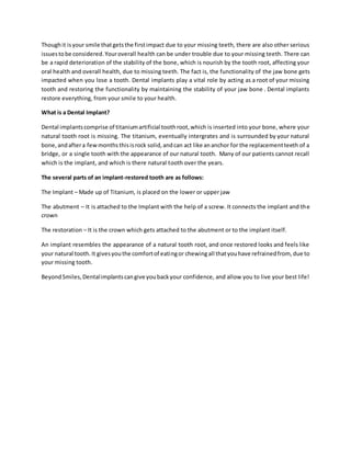 Thoughit isyour smile thatgetsthe firstimpact due to your missing teeth, there are also other serious
issuestobe considered.Youroverall health can be under trouble due to your missing teeth. There can
be a rapid deterioration of the stability of the bone, which is nourish by the tooth root, affecting your
oral health and overall health, due to missing teeth. The fact is, the functionality of the jaw bone gets
impacted when you lose a tooth. Dental implants play a vital role by acting as a root of your missing
tooth and restoring the functionality by maintaining the stability of your jaw bone . Dental implants
restore everything, from your smile to your health.
What is a Dental Implant?
Dental implantscomprise of titaniumartificial toothroot,which is inserted into your bone, where your
natural tooth root is missing. The titanium, eventually intergrates and is surrounded by your natural
bone, andaftera fewmonthsthisisrock solid,andcan act like ananchor for the replacementteeth of a
bridge, or a single tooth with the appearance of our natural tooth. Many of our patients cannot recall
which is the implant, and which is there natural tooth over the years.
The several parts of an implant-restored tooth are as follows:
The Implant – Made up of Titanium, is placed on the lower or upper jaw
The abutment – It is attached to the Implant with the help of a screw. It connects the implant and the
crown
The restoration – It is the crown which gets attached to the abutment or to the implant itself.
An implant resembles the appearance of a natural tooth root, and once restored looks and feels like
your natural tooth.It givesyouthe comfortof eatingor chewingall thatyouhave refrainedfrom, due to
your missing tooth.
BeyondSmiles,Dentalimplantscangive youbackyour confidence, and allow you to live your best life!
 