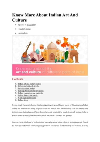 Know More About Indian Art And
Culture
 Updated on 28 Oct 2020
 Teacher's Corner
 orchidadmin
Contents
1. Indian art and culture stories
2. Celebrate Indian festivals
3. Introduce our nation
4. Participate in cultural programs
5. Indian characters and methods
6. Indian dance, and music
7. Visit local exhibitions
8. Indian items
From a simple Namaste to famous Madhubani paintings to graceful dance moves of Bharatanatyam, Indian
culture and traditions are things of pride for us and make a mark internationally. It is our identity and
distinctiveness that makes us different from others, and we should be proud of our rich heritage. India is
blessed with a diversity of art and culture; this is our nation’s vividness and greatness.
However, in the blind race of modernization, knowledge about Indian culture is getting neglected. One of
the main reasons behind it is that our young generation is not aware of Indian history and traditions. In every
 