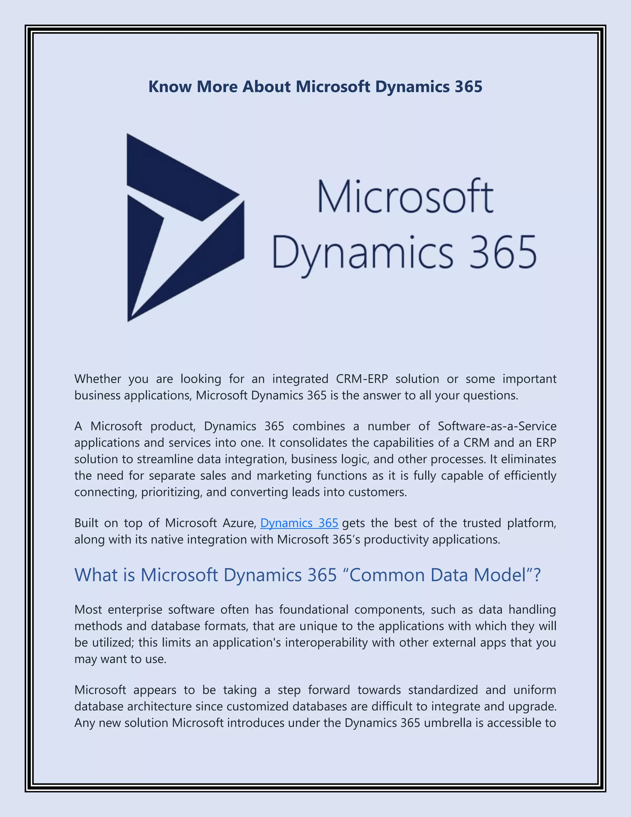 Know More About Microsoft Dynamics 365
Whether you are looking for an integrated CRM-ERP solution or some important
business applications, Microsoft Dynamics 365 is the answer to all your questions.
A Microsoft product, Dynamics 365 combines a number of Software-as-a-Service
applications and services into one. It consolidates the capabilities of a CRM and an ERP
solution to streamline data integration, business logic, and other processes. It eliminates
the need for separate sales and marketing functions as it is fully capable of efficiently
connecting, prioritizing, and converting leads into customers.
Built on top of Microsoft Azure, Dynamics 365 gets the best of the trusted platform,
along with its native integration with Microsoft 365’s productivity applications.
What is Microsoft Dynamics 365 “Common Data Model”?
Most enterprise software often has foundational components, such as data handling
methods and database formats, that are unique to the applications with which they will
be utilized; this limits an application's interoperability with other external apps that you
may want to use.
Microsoft appears to be taking a step forward towards standardized and uniform
database architecture since customized databases are difficult to integrate and upgrade.
Any new solution Microsoft introduces under the Dynamics 365 umbrella is accessible to
 