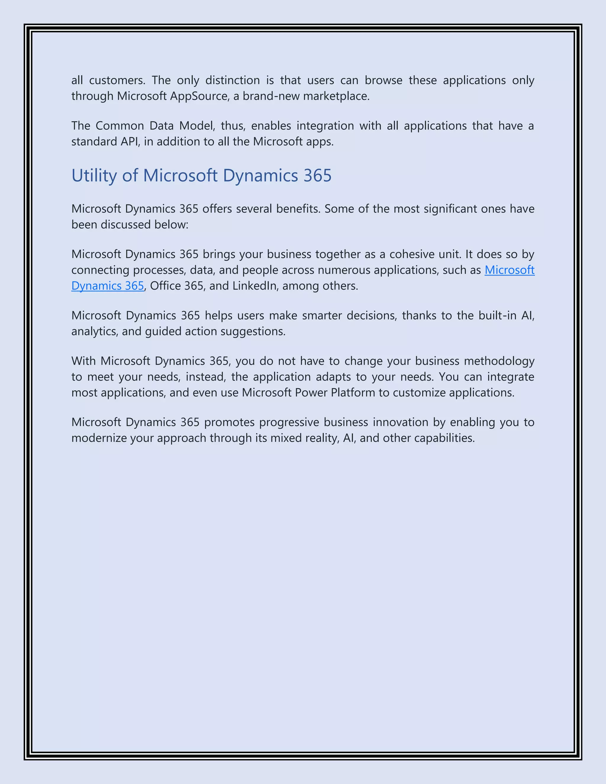 all customers. The only distinction is that users can browse these applications only
through Microsoft AppSource, a brand-new marketplace.
The Common Data Model, thus, enables integration with all applications that have a
standard API, in addition to all the Microsoft apps.
Utility of Microsoft Dynamics 365
Microsoft Dynamics 365 offers several benefits. Some of the most significant ones have
been discussed below:
Microsoft Dynamics 365 brings your business together as a cohesive unit. It does so by
connecting processes, data, and people across numerous applications, such as Microsoft
Dynamics 365, Office 365, and LinkedIn, among others.
Microsoft Dynamics 365 helps users make smarter decisions, thanks to the built-in AI,
analytics, and guided action suggestions.
With Microsoft Dynamics 365, you do not have to change your business methodology
to meet your needs, instead, the application adapts to your needs. You can integrate
most applications, and even use Microsoft Power Platform to customize applications.
Microsoft Dynamics 365 promotes progressive business innovation by enabling you to
modernize your approach through its mixed reality, AI, and other capabilities.
 