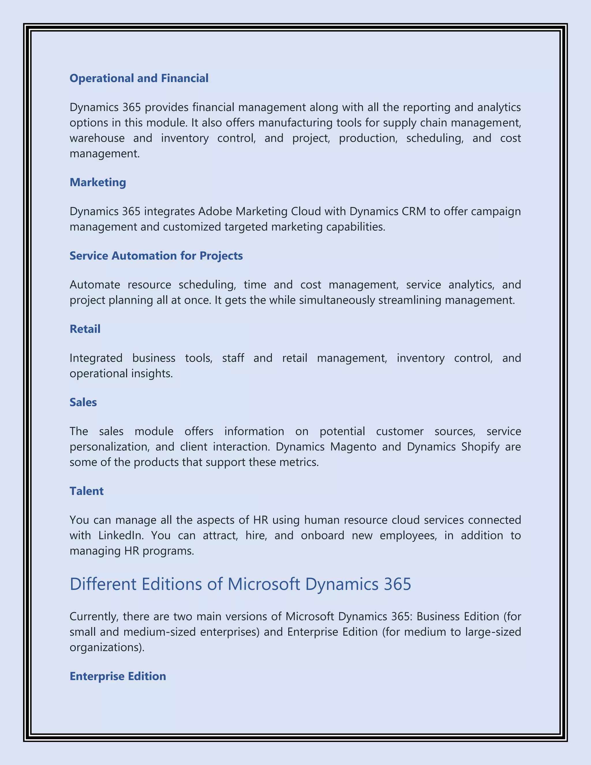 Operational and Financial
Dynamics 365 provides financial management along with all the reporting and analytics
options in this module. It also offers manufacturing tools for supply chain management,
warehouse and inventory control, and project, production, scheduling, and cost
management.
Marketing
Dynamics 365 integrates Adobe Marketing Cloud with Dynamics CRM to offer campaign
management and customized targeted marketing capabilities.
Service Automation for Projects
Automate resource scheduling, time and cost management, service analytics, and
project planning all at once. It gets the while simultaneously streamlining management.
Retail
Integrated business tools, staff and retail management, inventory control, and
operational insights.
Sales
The sales module offers information on potential customer sources, service
personalization, and client interaction. Dynamics Magento and Dynamics Shopify are
some of the products that support these metrics.
Talent
You can manage all the aspects of HR using human resource cloud services connected
with LinkedIn. You can attract, hire, and onboard new employees, in addition to
managing HR programs.
Different Editions of Microsoft Dynamics 365
Currently, there are two main versions of Microsoft Dynamics 365: Business Edition (for
small and medium-sized enterprises) and Enterprise Edition (for medium to large-sized
organizations).
Enterprise Edition
 