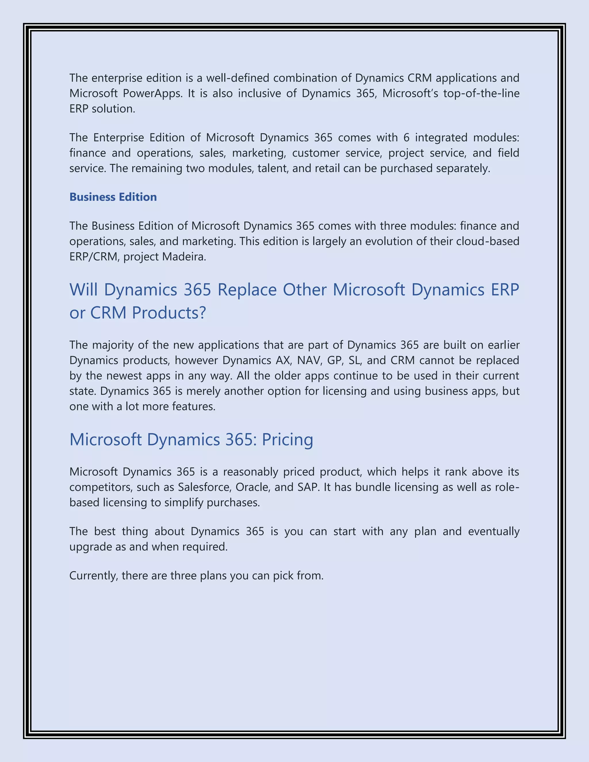 The enterprise edition is a well-defined combination of Dynamics CRM applications and
Microsoft PowerApps. It is also inclusive of Dynamics 365, Microsoft’s top-of-the-line
ERP solution.
The Enterprise Edition of Microsoft Dynamics 365 comes with 6 integrated modules:
finance and operations, sales, marketing, customer service, project service, and field
service. The remaining two modules, talent, and retail can be purchased separately.
Business Edition
The Business Edition of Microsoft Dynamics 365 comes with three modules: finance and
operations, sales, and marketing. This edition is largely an evolution of their cloud-based
ERP/CRM, project Madeira.
Will Dynamics 365 Replace Other Microsoft Dynamics ERP
or CRM Products?
The majority of the new applications that are part of Dynamics 365 are built on earlier
Dynamics products, however Dynamics AX, NAV, GP, SL, and CRM cannot be replaced
by the newest apps in any way. All the older apps continue to be used in their current
state. Dynamics 365 is merely another option for licensing and using business apps, but
one with a lot more features.
Microsoft Dynamics 365: Pricing
Microsoft Dynamics 365 is a reasonably priced product, which helps it rank above its
competitors, such as Salesforce, Oracle, and SAP. It has bundle licensing as well as role-
based licensing to simplify purchases.
The best thing about Dynamics 365 is you can start with any plan and eventually
upgrade as and when required.
Currently, there are three plans you can pick from.
 