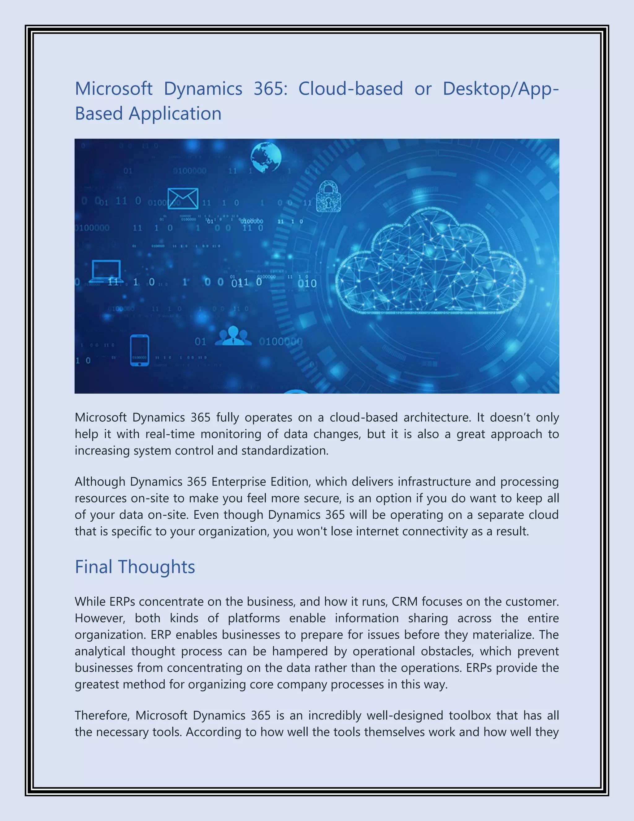 Microsoft Dynamics 365: Cloud-based or Desktop/App-
Based Application
Microsoft Dynamics 365 fully operates on a cloud-based architecture. It doesn’t only
help it with real-time monitoring of data changes, but it is also a great approach to
increasing system control and standardization.
Although Dynamics 365 Enterprise Edition, which delivers infrastructure and processing
resources on-site to make you feel more secure, is an option if you do want to keep all
of your data on-site. Even though Dynamics 365 will be operating on a separate cloud
that is specific to your organization, you won't lose internet connectivity as a result.
Final Thoughts
While ERPs concentrate on the business, and how it runs, CRM focuses on the customer.
However, both kinds of platforms enable information sharing across the entire
organization. ERP enables businesses to prepare for issues before they materialize. The
analytical thought process can be hampered by operational obstacles, which prevent
businesses from concentrating on the data rather than the operations. ERPs provide the
greatest method for organizing core company processes in this way.
Therefore, Microsoft Dynamics 365 is an incredibly well-designed toolbox that has all
the necessary tools. According to how well the tools themselves work and how well they
 