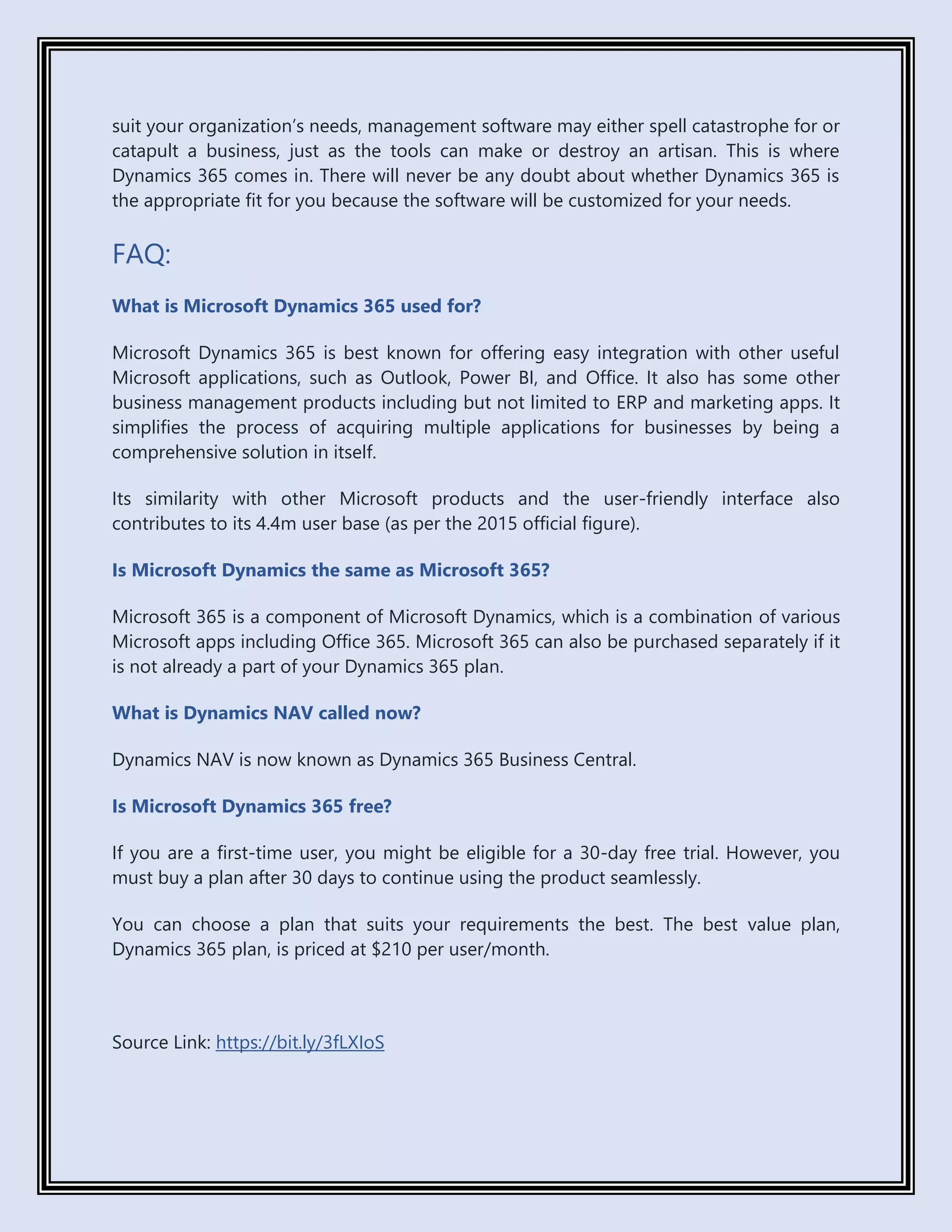 suit your organization’s needs, management software may either spell catastrophe for or
catapult a business, just as the tools can make or destroy an artisan. This is where
Dynamics 365 comes in. There will never be any doubt about whether Dynamics 365 is
the appropriate fit for you because the software will be customized for your needs.
FAQ:
What is Microsoft Dynamics 365 used for?
Microsoft Dynamics 365 is best known for offering easy integration with other useful
Microsoft applications, such as Outlook, Power BI, and Office. It also has some other
business management products including but not limited to ERP and marketing apps. It
simplifies the process of acquiring multiple applications for businesses by being a
comprehensive solution in itself.
Its similarity with other Microsoft products and the user-friendly interface also
contributes to its 4.4m user base (as per the 2015 official figure).
Is Microsoft Dynamics the same as Microsoft 365?
Microsoft 365 is a component of Microsoft Dynamics, which is a combination of various
Microsoft apps including Office 365. Microsoft 365 can also be purchased separately if it
is not already a part of your Dynamics 365 plan.
What is Dynamics NAV called now?
Dynamics NAV is now known as Dynamics 365 Business Central.
Is Microsoft Dynamics 365 free?
If you are a first-time user, you might be eligible for a 30-day free trial. However, you
must buy a plan after 30 days to continue using the product seamlessly.
You can choose a plan that suits your requirements the best. The best value plan,
Dynamics 365 plan, is priced at $210 per user/month.
Source Link: https://bit.ly/3fLXIoS
 