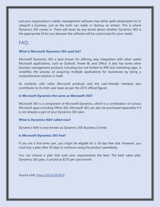 suit your organization’s needs, management software may either spell catastrophe for or
catapult a business, just as the tools can make or destroy an artisan. This is where
Dynamics 365 comes in. There will never be any doubt about whether Dynamics 365 is
the appropriate fit for you because the software will be customized for your needs.
FAQ:
What is Microsoft Dynamics 365 used for?
Microsoft Dynamics 365 is best known for offering easy integration with other useful
Microsoft applications, such as Outlook, Power BI, and Office. It also has some other
business management products including but not limited to ERP and marketing apps. It
simplifies the process of acquiring multiple applications for businesses by being a
comprehensive solution in itself.
Its similarity with other Microsoft products and the user-friendly interface also
contributes to its 4.4m user base (as per the 2015 official figure).
Is Microsoft Dynamics the same as Microsoft 365?
Microsoft 365 is a component of Microsoft Dynamics, which is a combination of various
Microsoft apps including Office 365. Microsoft 365 can also be purchased separately if it
is not already a part of your Dynamics 365 plan.
What is Dynamics NAV called now?
Dynamics NAV is now known as Dynamics 365 Business Central.
Is Microsoft Dynamics 365 free?
If you are a first-time user, you might be eligible for a 30-day free trial. However, you
must buy a plan after 30 days to continue using the product seamlessly.
You can choose a plan that suits your requirements the best. The best value plan,
Dynamics 365 plan, is priced at $210 per user/month.
Source Link: https://bit.ly/3fLXIoS
 