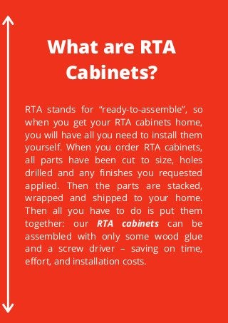 RTA stands for “ready-to-assemble”, so
when you get your RTA cabinets home,
you will have all you need to install them
yourself. When you order RTA cabinets,
all parts have been cut to size, holes
drilled and any finishes you requested
applied. Then the parts are stacked,
wrapped and shipped to your home.
Then all you have to do is put them
together: our RTA cabinets can be
assembled with only some wood glue
and a screw driver – saving on time,
effort, and installation costs.
What are RTA
Cabinets?
 
