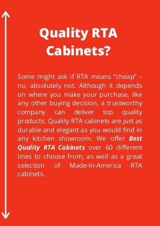 Some might ask if RTA means “cheap” –
no, absolutely not. Although it depends
on where you make your purchase, like
any other buying decision, a trustworthy
company can deliver top quality
products. Quality RTA cabinets are just as
durable and elegant as you would find in
any kitchen showroom. We offer Best
Quality RTA Cabinets over 60 different
lines to choose from, as well as a great
selection of  Made-In-America RTA
cabinets.
Quality RTA
Cabinets?
 