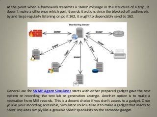 At the point when a framework transmits a SNMP message in the structure of a trap, it
doesn't make a difference which port it sends it out on, since the blocked off audience is
by and large regularly listening on port 162, it ought to dependably send to 162.
General use for SNMP Agent Simulator starts with either prepared gadget gave the test
system or recording the test lab or generation arrange. Another option is to make a
recreation from MIB records. This is a decent choice if you don't access to a gadget. Once
you've your recording accessible, Simulator could utilize it to make a gadget that reacts to
SNMP inquiries simply like a genuine SNMP specialists on the recorded gadget.
 