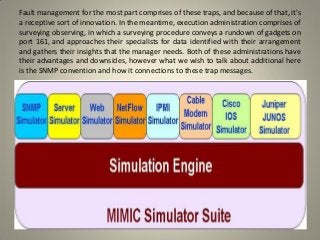 Fault management for the most part comprises of these traps, and because of that, it's
a receptive sort of innovation. In the meantime, execution administration comprises of
surveying observing, in which a surveying procedure conveys a rundown of gadgets on
port 161, and approaches their specialists for data identified with their arrangement
and gathers their insights that the manager needs. Both of these administrations have
their advantages and downsides, however what we wish to talk about additional here
is the SNMP convention and how it connections to these trap messages.
 