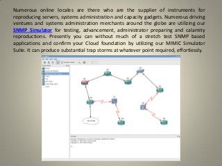 Numerous online locales are there who are the supplier of instruments for
reproducing servers, systems administration and capacity gadgets. Numerous driving
ventures and systems administration merchants around the globe are utilizing our
SNMP Simulator for testing, advancement, administrator preparing and calamity
reproductions. Presently you can without much of a stretch test SNMP based
applications and confirm your Cloud foundation by utilizing our MIMIC Simulator
Suite. It can produce substantial trap storms at whatever point required, effortlessly.
 