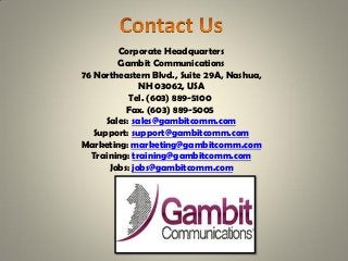 Corporate Headquarters
Gambit Communications
76 Northeastern Blvd., Suite 29A, Nashua,
NH 03062, USA
Tel. (603) 889-5100
Fax. (603) 889-5005
Sales: sales@gambitcomm.com
Support: support@gambitcomm.com
Marketing: marketing@gambitcomm.com
Training: training@gambitcomm.com
Jobs: jobs@gambitcomm.com
 