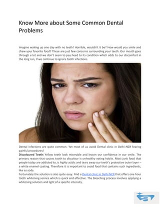 Know More about Some Common Dental
Problems
Imagine waking up one day with no teeth! Horrible, wouldn’t it be? How would you smile and
chew your favorite food? These are just few concerns surrounding your teeth. Our mouth goes
through a lot and we don’t seem to pay heed to its condition which adds to our discomfort in
the long run, if we continue to ignore tooth infections.
Dental infections are quite common. Yet most of us avoid Dental clinic in Delhi-NCR fearing
painful procedures!
Discoloured Teeth: Yellow teeth look miserable and lessen our confidence in our smile. The
primary reason that causes tooth to discolour is unhealthy eating habits. Most junk food that
people today are addicted to, is highly acidic and tears away our teeth’s protective outer layer –
a white enamel coating. Therefore it is important to avoid food that contains such ingredients,
like as soda.
Fortunately the solution is also quite easy. Find a Dental clinic in Delhi NCR that offers one hour
tooth whitening service which is quick and effective. The bleaching process involves applying a
whitening solution and light of a specific intensity.
 