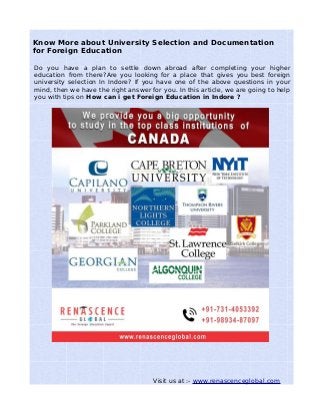 Know More about University Selection and Documentation
for Foreign Education
Do you have a plan to settle down abroad after completing your higher
education from there?Are you looking for a place that gives you best foreign
university selection In Indore? If you have one of the above questions in your
mind, then we have the right answer for you. In this article, we are going to help
you with tips on How can i get Foreign Education in Indore ?
Visit us at :- www.renascenceglobal.com
 