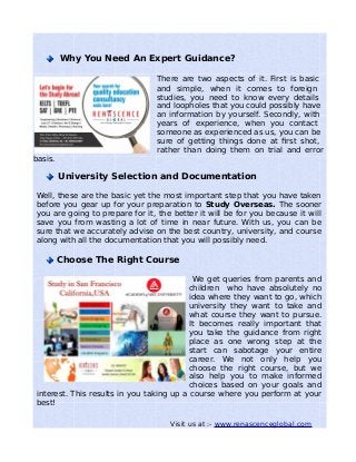 Why You Need An Expert Guidance?
There are two aspects of it. First is basic
and simple, when it comes to foreign
studies, you need to know every details
and loopholes that you could possibly have
an information by yourself. Secondly, with
years of experience, when you contact
someone as experienced as us, you can be
sure of getting things done at first shot,
rather than doing them on trial and error
basis.
University Selection and Documentation
Well, these are the basic yet the most important step that you have taken
before you gear up for your preparation to Study Overseas. The sooner
you are going to prepare for it, the better it will be for you because it will
save you from wasting a lot of time in near future. With us, you can be
sure that we accurately advise on the best country, university, and course
along with all the documentation that you will possibly need.
Choose The Right Course
We get queries from parents and
children who have absolutely no
idea where they want to go, which
university they want to take and
what course they want to pursue.
It becomes really important that
you take the guidance from right
place as one wrong step at the
start can sabotage your entire
career. We not only help you
choose the right course, but we
also help you to make informed
choices based on your goals and
interest. This results in you taking up a course where you perform at your
best!
Visit us at :- www.renascenceglobal.com
 