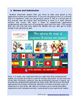 Review and Submission
Another important aspect that you have to take care about is the
application review and submission. If you are not going to do it in a format
that it is needed in, then you are going to wreck it. This is a critical part of
the process and we ensure that everything is done in a right manner
without any errors. We have a team of experienced application
professionals who take care of everything right from the start. This means
that you not only get sure about the details but you also get to learn
things in the process as well.
Thus, it is really very important that you take help from professionals
before you decide and hatch a plan for foreign education. As we have one
of the best University selection and documentation process in Indore, we
provide you professional approach at every step. We are one of the best
approaches for Foreign University Selection In Indore and with years of
experience in the same. We help you enhance your overall education
experience with valuable services, customized to your particular needs.
Visit us at :- www.renascenceglobal.com
 