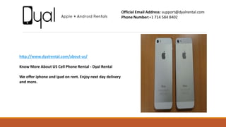 http://www.dyalrental.com/about-us/
Know More About US Cell Phone Rental - Dyal Rental
We offer iphone and ipad on rent. Enjoy next day delivery
and more.
Official Email Address: support@dyalrental.com
Phone Number:+1 714 584 8402
 