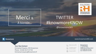 4/13/2016 16
Merci &
À bientôt…
Knowmore
Knowmore
1, rue Paul Mazy
94200 Ivry-sur-Seine, France
Tel +33 (0)1 46 72 27 03
Fax +33 (0)1 46 72 27 04
www.knowmore365.com
@knowmore365
Youtube.com/c/
knowmore365
Knowmore365
TWITTER
#knowmoreKNOW
@knowmore365
Your Key Contact
Emmanuel Esquieu, CEO Knowmore
Phone : 33 (0)1 46 72 27 03
Emmanuel.esquieu@knowmore.fr
 