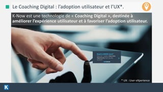 4/13/2016 6
Le Coaching Digital : l’adoption utilisateur et l’UX*.
Need to KNOW more?
How can I create a New Sales
Opportunity from my key
account?
>
K-Now est une technologie de « Coaching Digital », destinée à
améliorer l’expérience utilisateur et à favoriser l’adoption utilisateur.
* UX : User eXperience
 