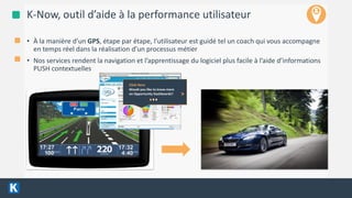 4/13/2016 7
K-Now, outil d’aide à la performance utilisateur
• À la manière d’un GPS, étape par étape, l’utilisateur est guidé tel un coach qui vous accompagne
en temps réel dans la réalisation d’un processus métier
• Nos services rendent la navigation et l’apprentissage du logiciel plus facile à l’aide d’informations
PUSH contextuelles
Click Here
Would you like to know more
on Opportunity Dashboards? >
 