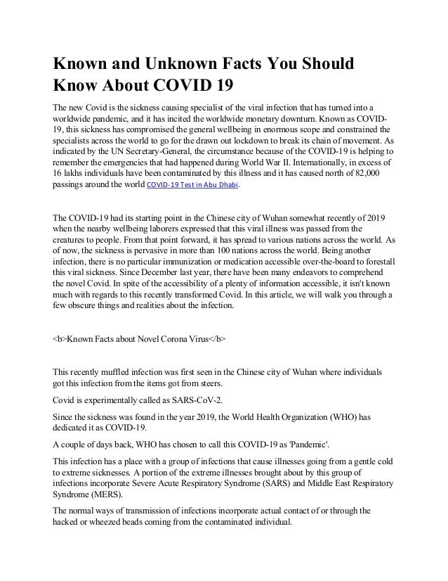 Known and Unknown Facts You Should
Know About COVID 19
The new Covid is the sickness causing specialist of the viral infection that has turned into a
worldwide pandemic, and it has incited the worldwide monetary downturn. Known as COVID-
19, this sickness has compromised the general wellbeing in enormous scope and constrained the
specialists across the world to go for the drawn out lockdown to break its chain of movement. As
indicated by the UN Secretary-General, the circumstance because of the COVID-19 is helping to
remember the emergencies that had happened during World War II. Internationally, in excess of
16 lakhs individuals have been contaminated by this illness and it has caused north of 82,000
passings around the world COVID-19 Test in Abu Dhabi.
The COVID-19 had its starting point in the Chinese city of Wuhan somewhat recently of 2019
when the nearby wellbeing laborers expressed that this viral illness was passed from the
creatures to people. From that point forward, it has spread to various nations across the world. As
of now, the sickness is pervasive in more than 100 nations across the world. Being another
infection, there is no particular immunization or medication accessible over-the-board to forestall
this viral sickness. Since December last year, there have been many endeavors to comprehend
the novel Covid. In spite of the accessibility of a plenty of information accessible, it isn't known
much with regards to this recently transformed Covid. In this article, we will walk you through a
few obscure things and realities about the infection.
<b>Known Facts about Novel Corona Virus</b>
This recently muffled infection was first seen in the Chinese city of Wuhan where individuals
got this infection from the items got from steers.
Covid is experimentally called as SARS-CoV-2.
Since the sickness was found in the year 2019, the World Health Organization (WHO) has
dedicated it as COVID-19.
A couple of days back, WHO has chosen to call this COVID-19 as 'Pandemic'.
This infection has a place with a group of infections that cause illnesses going from a gentle cold
to extreme sicknesses. A portion of the extreme illnesses brought about by this group of
infections incorporate Severe Acute Respiratory Syndrome (SARS) and Middle East Respiratory
Syndrome (MERS).
The normal ways of transmission of infections incorporate actual contact of or through the
hacked or wheezed beads coming from the contaminated individual.
 