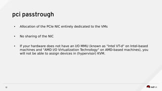 12
pci passtrough
● Allocation of the PCIe NIC entirely dedicated to the VMs
● No sharing of the NIC
● If your hardware does not have an I/O MMU (known as "Intel VT-d" on Intel-based
machines and "AMD I/O Virtualization Technology" on AMD-based machines), you
will not be able to assign devices in (hypervisor) KVM.
 