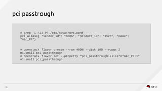 13
pci passtrough
# grep -i nic_PF /etc/nova/nova.conf
pci_alias={ "vendor_id": "8086", "product_id": "1528", "name":
"nic_PF"}
# openstack flavor create --ram 4096 --disk 100 --vcpus 2
m1.small.pci_passthrough
# openstack flavor set --property "pci_passthrough:alias"="nic_PF:1"
m1.small.pci_passthrough
# grep -i nic_PF /etc/nova/nova.conf
pci_alias={ "vendor_id": "8086", "product_id": "1528", "name":
"nic_PF"}
# openstack flavor create --ram 4096 --disk 100 --vcpus 2
m1.small.pci_passthrough
# openstack flavor set --property "pci_passthrough:alias"="nic_PF:1"
m1.small.pci_passthrough
 