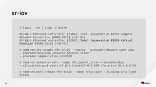 17
sr-iov
# lspci -nn | grep -i 82576
05:00.0 Ethernet controller [0200]: Intel Corporation 82576 Gigabit
Network Connection [8086:10c9] (rev 01)
05:10.0 Ethernet controller [0200]: Intel Corporation 82576 Virtual
Function [8086:10ca] (rev 01)
# neutron net-create nfv_sriov --shared --provider:network_type vlan
--provider:physical_network physnet_sriov
--provider:segmentation_id=2150
# neutron subnet-create --name nfv_subnet_sriov --disable-dhcp
--allocation-pool start=10.0.5.2,end=10.0.5.100 nfv_sriov 10.0.5.0/24
# neutron port-create nfv_sriov --name sriov-port --binding:vnic-type
direct
# lspci -nn | grep -i 82576
05:00.0 Ethernet controller [0200]: Intel Corporation 82576 Gigabit
Network Connection [8086:10c9] (rev 01)
05:10.0 Ethernet controller [0200]: Intel Corporation 82576 Virtual
Function [8086:10ca] (rev 01)
# neutron net-create nfv_sriov --shared --provider:network_type vlan
--provider:physical_network physnet_sriov
--provider:segmentation_id=2150
# neutron subnet-create --name nfv_subnet_sriov --disable-dhcp
--allocation-pool start=10.0.5.2,end=10.0.5.100 nfv_sriov 10.0.5.0/24
# neutron port-create nfv_sriov --name sriov-port --binding:vnic-type
direct
 
