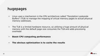 20
hugepages
● Linux uses a mechanism in the CPU architecture called "Translation Lookaside
Buffers" (TLB) to manage the mapping of virtual memory pages to actual physical
memory addresses.
● The TLB is a limited hardware resource, so utilizing a huge amount of physical
memory with the default page size consumes the TLB and adds processing
overhead
● Boost CPU computing performance
● The obvious optimization is to cache the results
 
