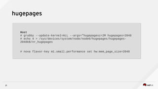 21
hugepages
Host
# grubby --update-kernel=ALL --args=”hugepagesz=2M hugepages=2048
# echo 4 > /sys/devices/system/node/node0/hugepages/hugepages-
2048kB/nr_hugepages
# nova flavor-key m1.small.performance set hw:mem_page_size=2048
Host
# grubby --update-kernel=ALL --args=”hugepagesz=2M hugepages=2048
# echo 4 > /sys/devices/system/node/node0/hugepages/hugepages-
2048kB/nr_hugepages
# nova flavor-key m1.small.performance set hw:mem_page_size=2048
 